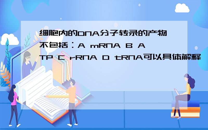 细胞内的DNA分子转录的产物不包括：A mRNA B ATP C rRNA D tRNA可以具体解释一下为什么会有C、 rRNA 和 D、 tRNA 的,