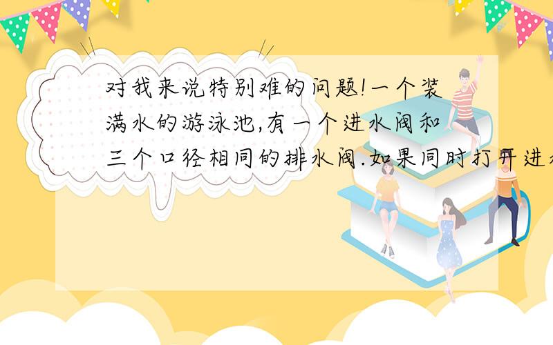 对我来说特别难的问题!一个装满水的游泳池,有一个进水阀和三个口径相同的排水阀.如果同时打开进水阀和...对我来说特别难的问题!一个装满水的游泳池,有一个进水阀和三个口径相同的排