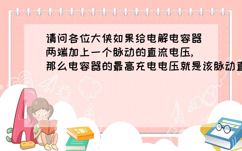 请问各位大侠如果给电解电容器两端加上一个脉动的直流电压,那么电容器的最高充电电压就是该脉动直流电压的峰值电压吗?