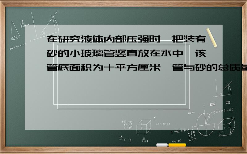 在研究液体内部压强时,把装有砂的小玻璃管竖直放在水中,该管底面积为十平方厘米,管与砂的总质量为100g,（1）管底所受的压力是多少N（2）管底处的压强是多少Pa（3）管底的深度是多少cm（