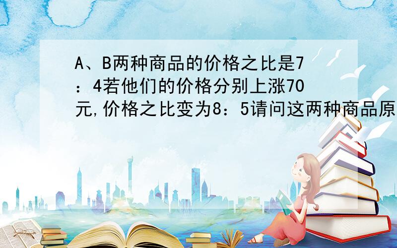 A、B两种商品的价格之比是7：4若他们的价格分别上涨70元,价格之比变为8：5请问这两种商品原来的价格各式多少元写我看的懂得,