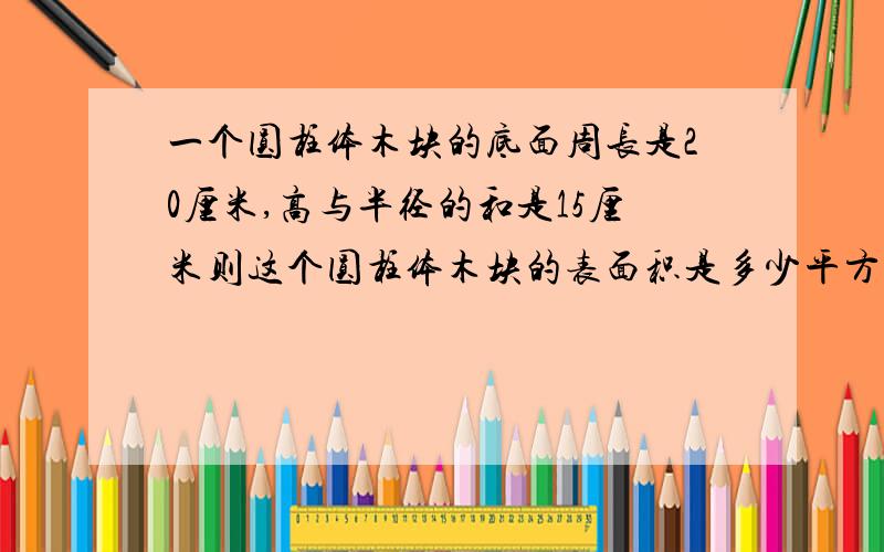 一个圆柱体木块的底面周长是20厘米,高与半径的和是15厘米则这个圆柱体木块的表面积是多少平方厘米?