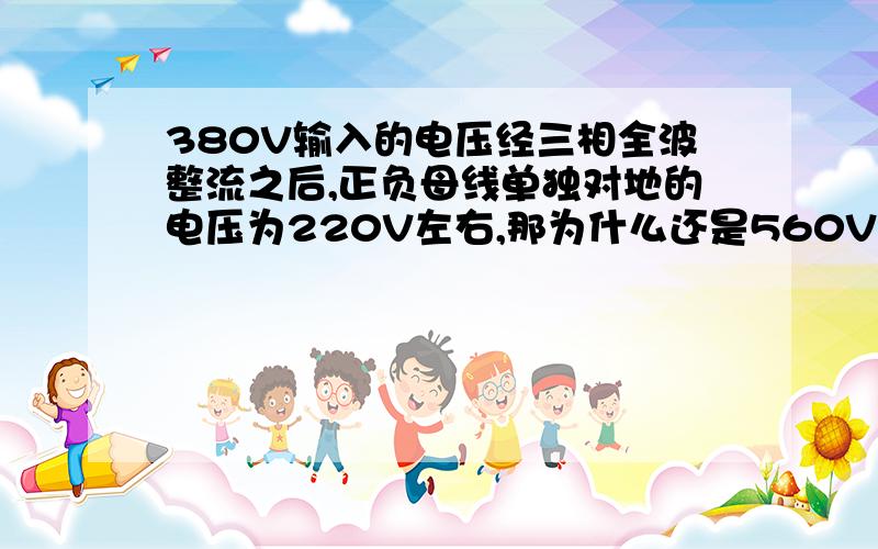 380V输入的电压经三相全波整流之后,正负母线单独对地的电压为220V左右,那为什么还是560V?,测得正负母线的电压为560V,我也知道正负母线电压为1.35U.可是分别测正母线对地为230V左右,负母线也