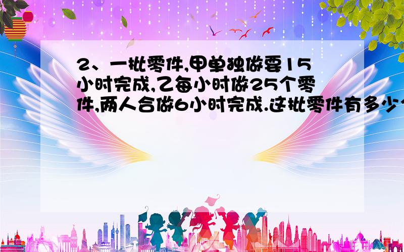 2、一批零件,甲单独做要15小时完成,乙每小时做25个零件,两人合做6小时完成.这批零件有多少个?最好说明怎么解?我明白了这题怎么解,就是不会用方程.x/（x/25+15）=6