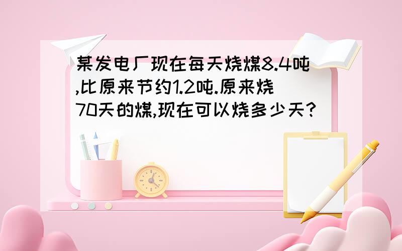 某发电厂现在每天烧煤8.4吨,比原来节约1.2吨.原来烧70天的煤,现在可以烧多少天?