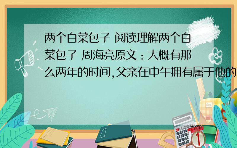 两个白菜包子 阅读理解两个白菜包子 周海亮原文：大概有那么两年的时间,父亲在中午拥有属于他的两个包子,那是他的午饭.我和哥哥都小,每天的任务之一是能不能搞到一点属于一日三餐之