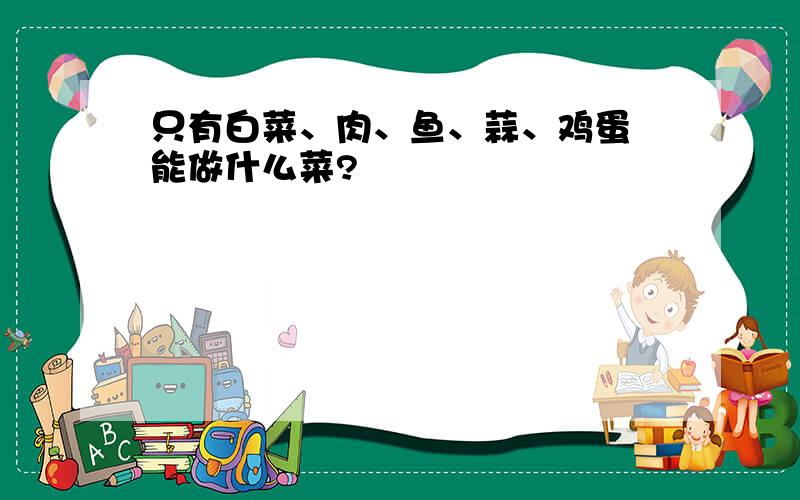 只有白菜、肉、鱼、蒜、鸡蛋 能做什么菜?