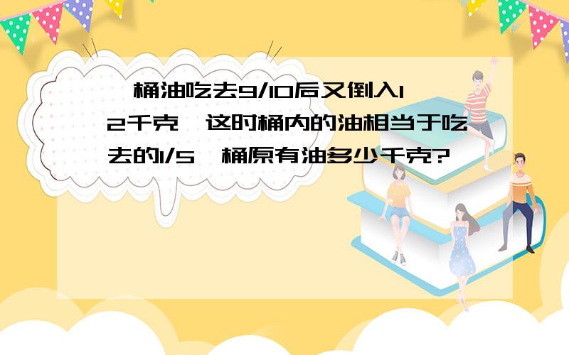 一桶油吃去9/10后又倒入12千克,这时桶内的油相当于吃去的1/5,桶原有油多少千克?