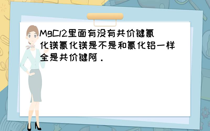 MgCl2里面有没有共价键氯化镁氯化镁是不是和氯化铝一样全是共价键阿。