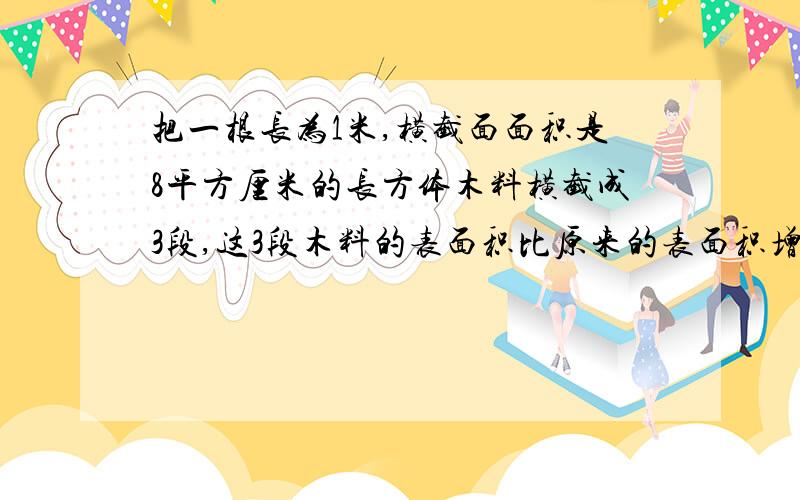 把一根长为1米,横截面面积是8平方厘米的长方体木料横截成3段,这3段木料的表面积比原来的表面积增加了多少平方厘米?十万火急....