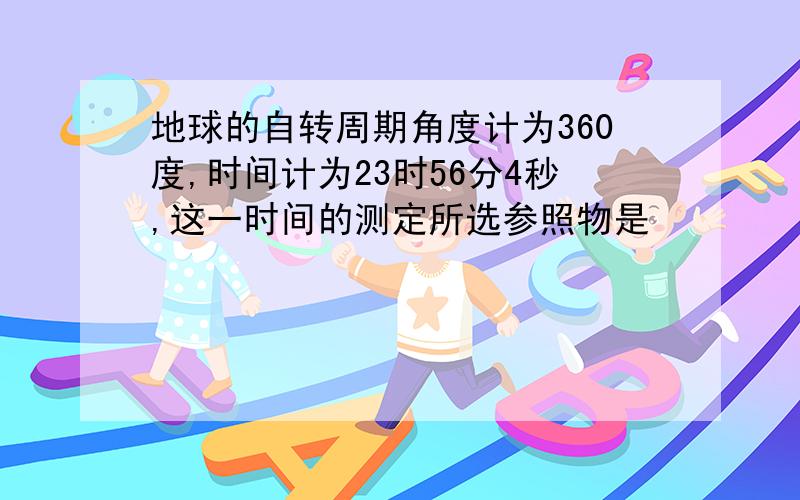 地球的自转周期角度计为360度,时间计为23时56分4秒,这一时间的测定所选参照物是