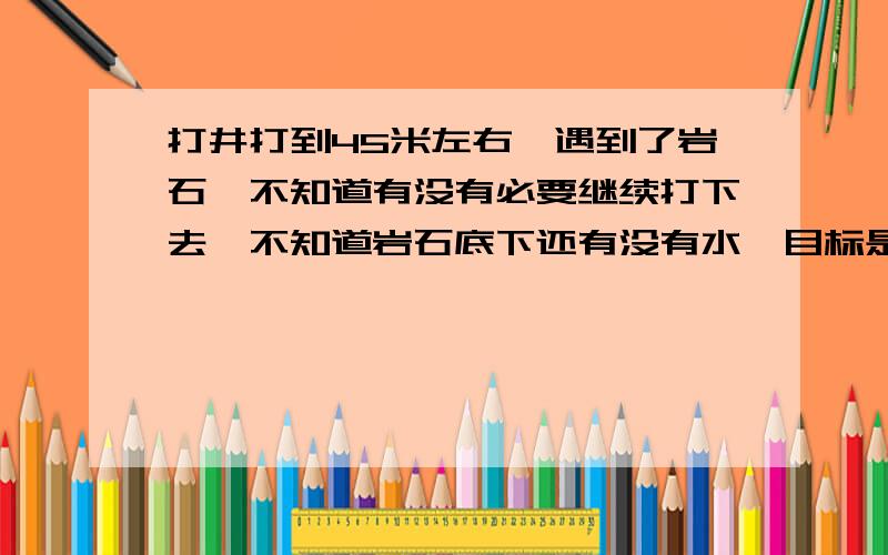 打井打到45米左右,遇到了岩石,不知道有没有必要继续打下去,不知道岩石底下还有没有水,目标是100米左右现在比较需要一个专业一些的分析,以及给出相应的建议,