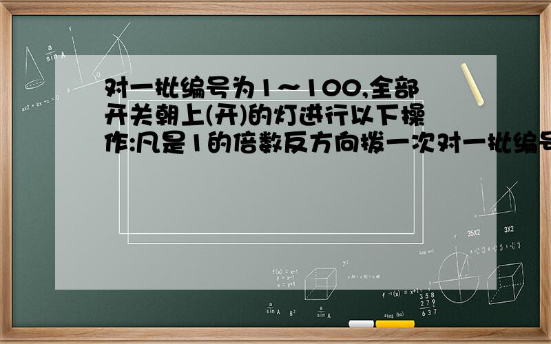 对一批编号为1～100,全部开关朝上(开)的灯进行以下操作:凡是1的倍数反方向拨一次对一批编号为1～100,全部开关朝上(开)的灯进行以下操作：凡是1的倍数反方向拨一次开关；2的倍数反方向又