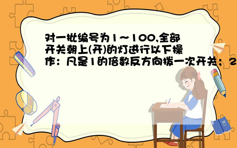 对一批编号为1～100,全部开关朝上(开)的灯进行以下操作：凡是1的倍数反方向拨一次开关；2的倍数反方向又拨一次开关；3的倍数反方向又拨一次开关……问：最后为关熄状态的灯的编号.