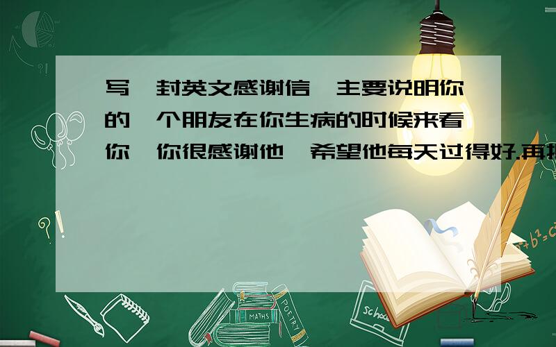 写一封英文感谢信,主要说明你的一个朋友在你生病的时候来看你,你很感谢他,希望他每天过得好.再把大体内容扩充一下 ,