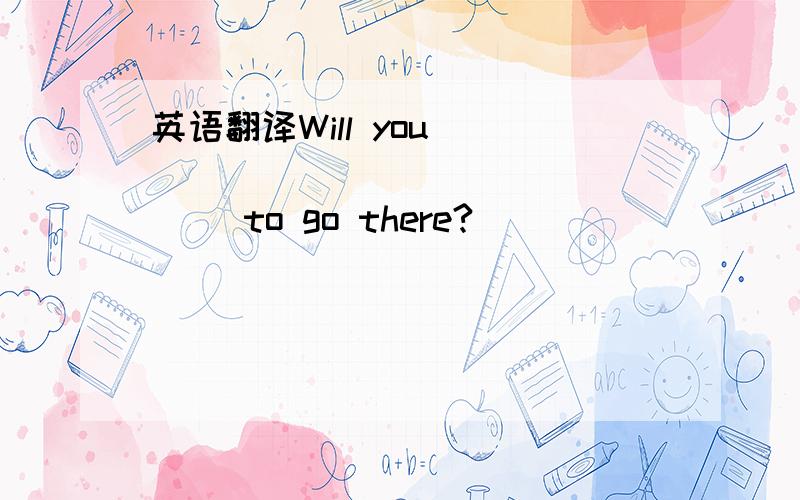 英语翻译Will you _____ _____ _____ to go there?