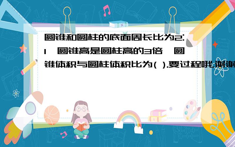 圆锥和圆柱的底面周长比为2:1,圆锥高是圆柱高的3倍,圆锥体积与圆柱体积比为( ).要过程哦，谢谢