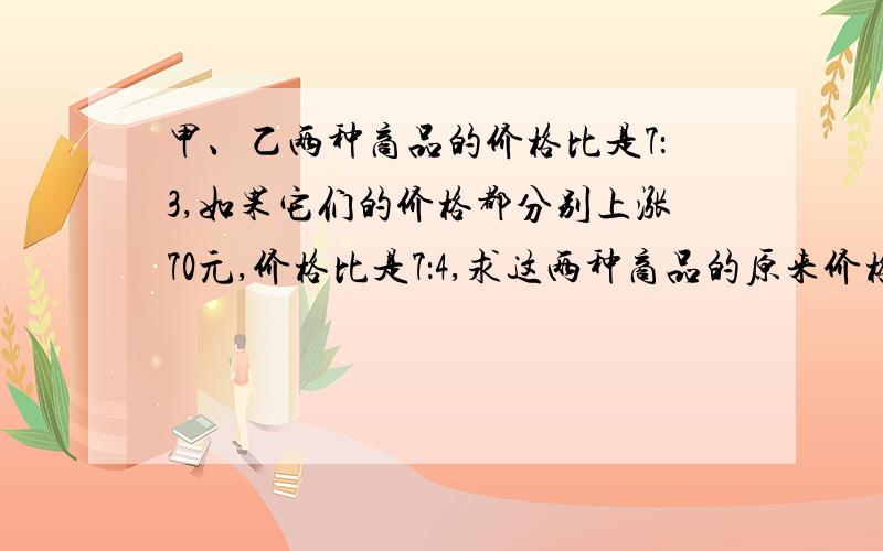 甲、乙两种商品的价格比是7：3,如果它们的价格都分别上涨70元,价格比是7：4,求这两种商品的原来价格?