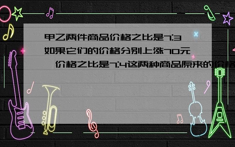 甲乙两件商品价格之比是7:3如果它们的价格分别上涨70元,价格之比是7:4这两种商品原来的价格各是多少元