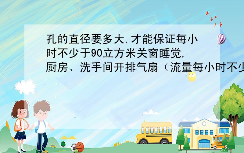 孔的直径要多大,才能保证每小时不少于90立方米关窗睡觉,厨房、洗手间开排气扇（流量每小时不少于300立方米）,有3个卧室,每个卧室的墙开一个孔通风,孔的直径至少要多大,才能保证每小时