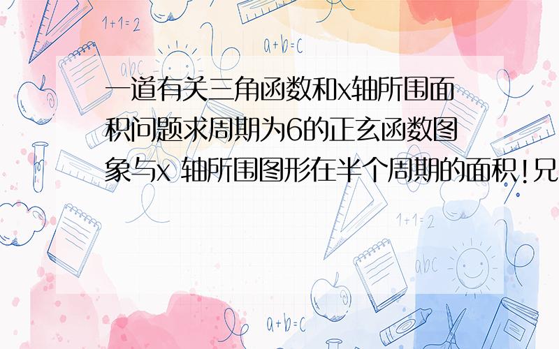 一道有关三角函数和x轴所围面积问题求周期为6的正玄函数图象与x 轴所围图形在半个周期的面积!兄台!我没学过微积分，有没别的方法（我是高一生）