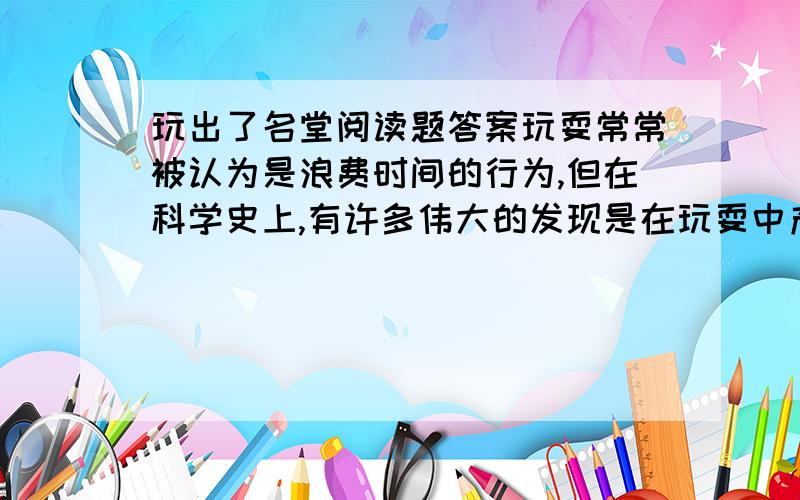 玩出了名堂阅读题答案玩耍常常被认为是浪费时间的行为,但在科学史上,有许多伟大的发现是在玩耍中产生的.  荷兰的列文虎克喜欢玩镜片.  列文虎克的工作是看守大门,并定时到钟楼去敲钟.