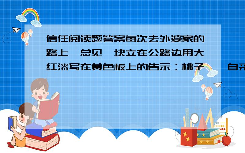 信任阅读题答案每次去外婆家的路上,总见一块立在公路边用大红漆写在黄色板上的告示：桃子——自采——三公里路.真有趣.终于,有一天,爸爸决定带我去看个究竟.从公路拐过去布道一公里,