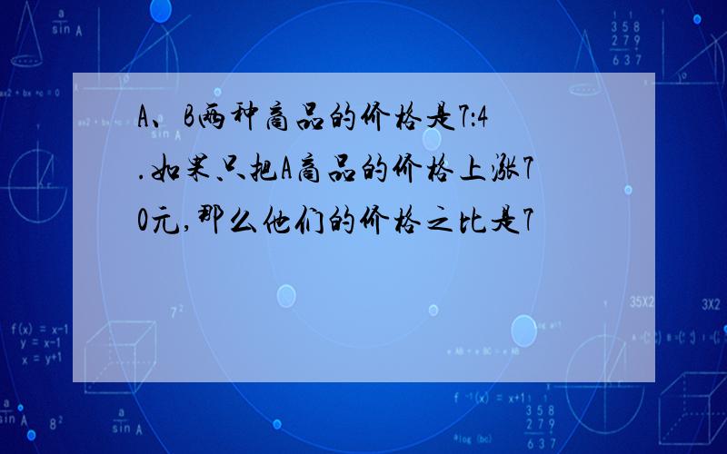 A、B两种商品的价格是7：4.如果只把A商品的价格上涨70元,那么他们的价格之比是7