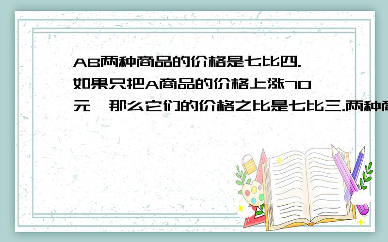 AB两种商品的价格是七比四.如果只把A商品的价格上涨70元,那么它们的价格之比是七比三.两种商品原来的价格各是多少元