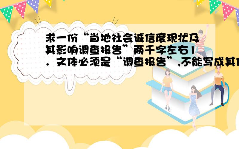 求一份“当地社会诚信度现状及其影响调查报告”两千字左右1．文体必须是“调查报告”,不能写成其他文体.2．调查报告要有标题,要有调查时间、调查地点（单位）和调查内容以及作者对