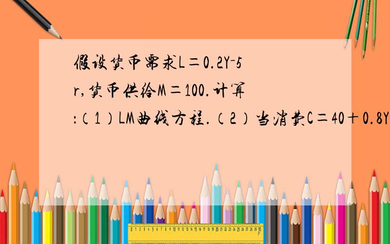 假设货币需求L＝0.2Y－5r,货币供给M＝100.计算：（1）LM曲线方程.（2）当消费C＝40＋0.8Yd,投资I＝140－10r,税收T＝50,政府支出G＝50时的均衡收入.