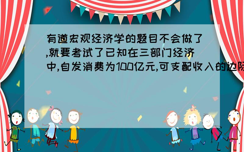 有道宏观经济学的题目不会做了,就要考试了已知在三部门经济中,自发消费为100亿元,可支配收入的边际消费倾向为0.8,投资为460亿元,政府购买为400亿元,税收为400亿元且不随收入变化.问：（1