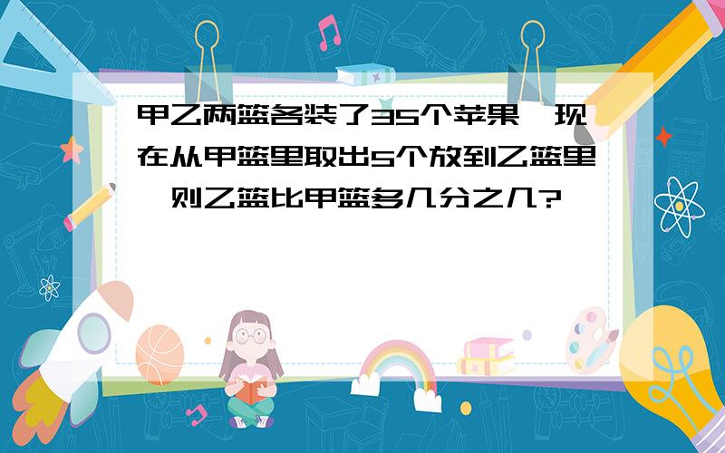 甲乙两篮各装了35个苹果,现在从甲篮里取出5个放到乙篮里,则乙篮比甲篮多几分之几?