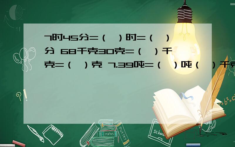 7时45分=（ ）时=（ ）分 68千克30克=（ ）千克=（ ）克 7.39吨=（ ）吨（ ）千克=（ ）千克5立方分米4立方厘米=（ ）立方分米2立方分米800立方厘米=（ ）毫升