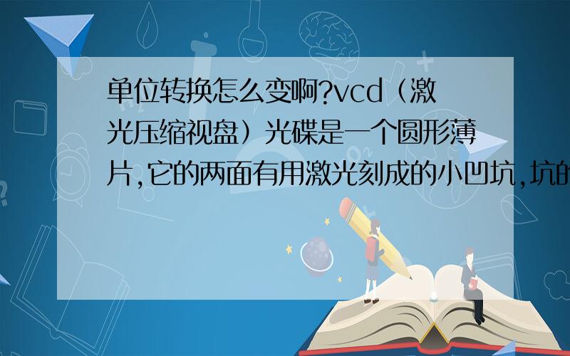 单位转换怎么变啊?vcd（激光压缩视盘）光碟是一个圆形薄片,它的两面有用激光刻成的小凹坑,坑的宽度只有0.4微米,相当于头发丝直径的200分之1,凹坑之间的距离约为头发丝直径的50分之1,你能