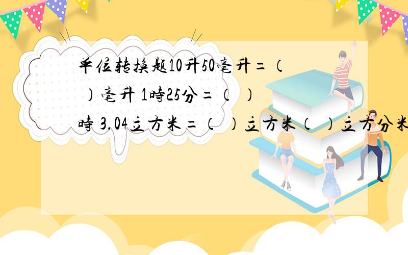 单位转换题10升50毫升=（ ）毫升 1时25分=（ ）时 3.04立方米=（ ）立方米（ ）立方分米=（）立方分米 2时30分=（ ）时=（ ）分 3分之10（ ）3时40分（大小或等于号）
