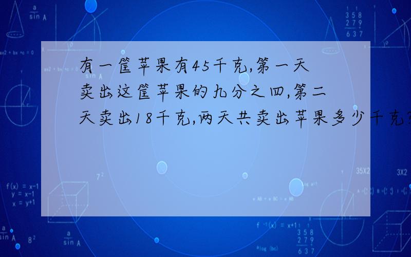 有一筐苹果有45千克,第一天卖出这筐苹果的九分之四,第二天卖出18千克,两天共卖出苹果多少千克?