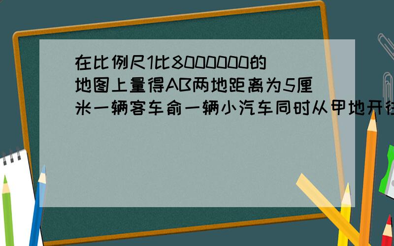 在比例尺1比8000000的地图上量得AB两地距离为5厘米一辆客车俞一辆小汽车同时从甲地开往乙地客车每小时行70千米汽车每小时行90千米汽车先到乙地后再往回开和客车相遇时汽车离乙地多远