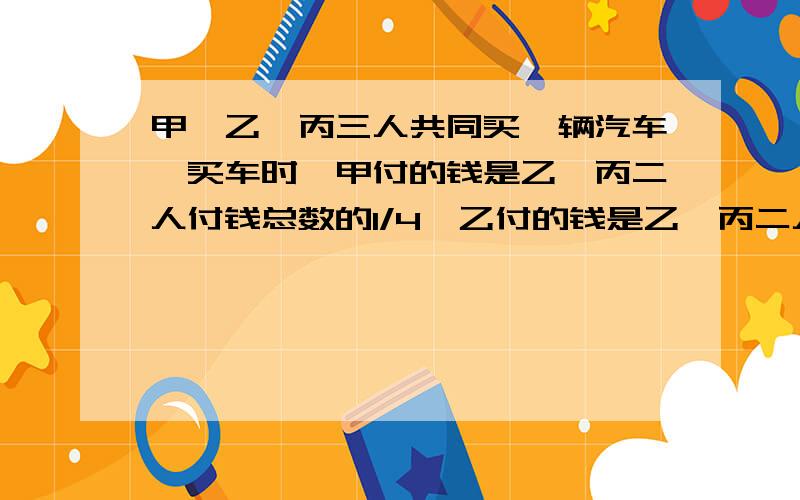 甲、乙、丙三人共同买一辆汽车,买车时,甲付的钱是乙、丙二人付钱总数的1/4,乙付的钱是乙、丙二人付钱总数的1/4.假如甲、乙再各付30000元,那么丙比乙少付6000元.买这辆车共用多少元?要算式