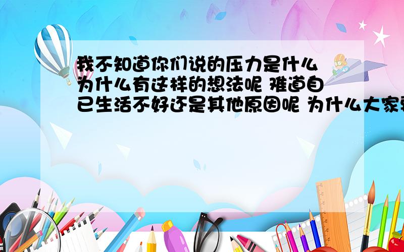 我不知道你们说的压力是什么 为什么有这样的想法呢 难道自已生活不好还是其他原因呢 为什么大家要自已去找麻烦呢 我觉得生活就应该好好的过一天 不管别人吃什么好的 自已开心就好了