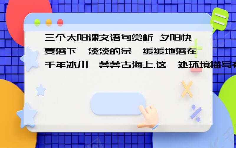 三个太阳课文语句赏析 夕阳快要落下,淡淡的余晖缓缓地落在千年冰川、莽莽古海上.这一处环境描写有何作用