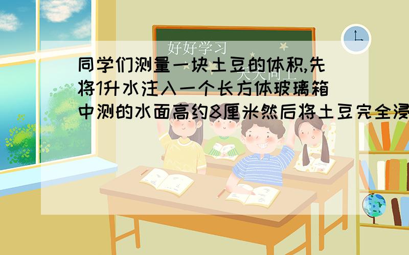 同学们测量一块土豆的体积,先将1升水注入一个长方体玻璃箱中测的水面高约8厘米然后将土豆完全浸泡在水中这时水面高约8.6厘米土豆的体积是多少哦?