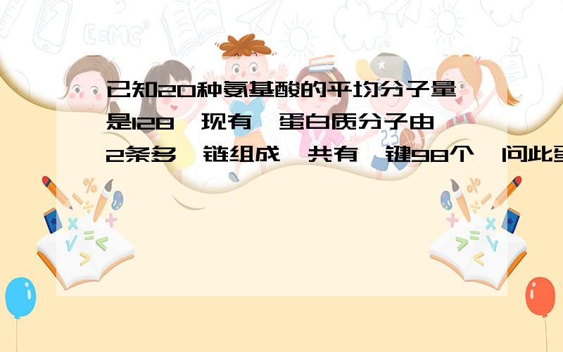 已知20种氨基酸的平均分子量是128,现有一蛋白质分子由2条多肽链组成,共有肽键98个,问此蛋白质的分子量最接近于?