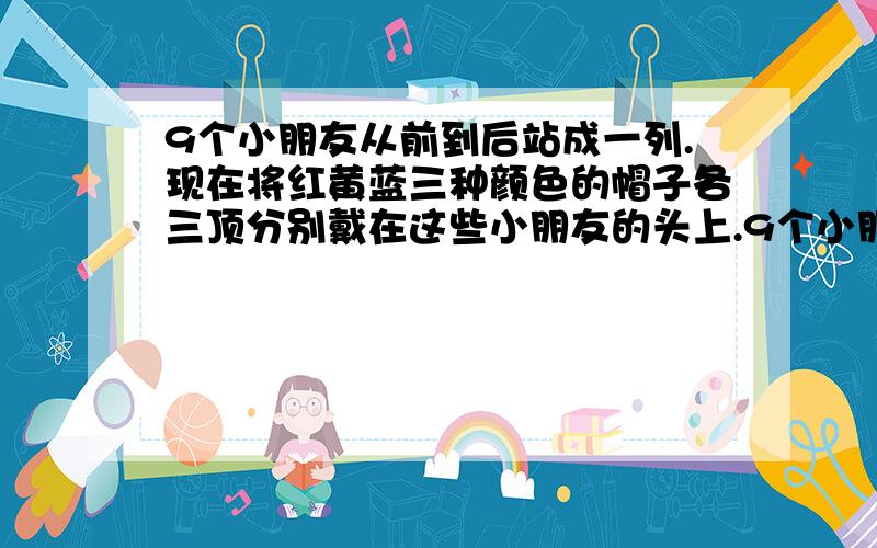 9个小朋友从前到后站成一列.现在将红黄蓝三种颜色的帽子各三顶分别戴在这些小朋友的头上.9个小朋友从前到后站成一列.现在将红黄蓝三种颜色的帽子各三顶分别戴在这些小朋友的头上.每