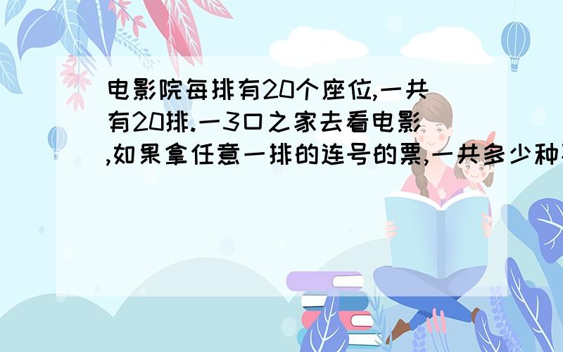 电影院每排有20个座位,一共有20排.一3口之家去看电影,如果拿任意一排的连号的票,一共多少种不同拿法.