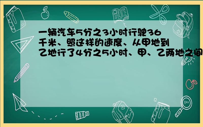 一辆汽车5分之3小时行驶36千米、照这样的速度、从甲地到乙地行了4分之5小时、甲、乙两地之间的路程是多少千米?