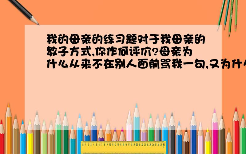 我的母亲的练习题对于我母亲的教子方式,你作何评价?母亲为什么从来不在别人面前骂我一句,又为什么无论怎样重罚,总不许我哭出声音来?