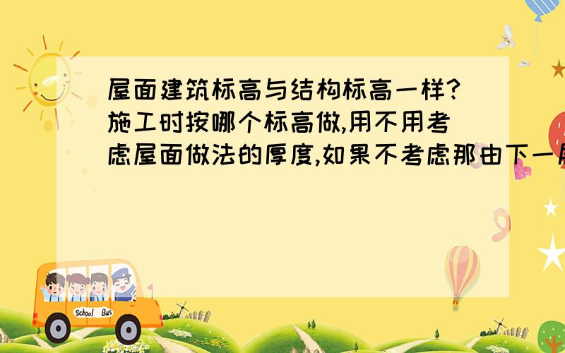 屋面建筑标高与结构标高一样?施工时按哪个标高做,用不用考虑屋面做法的厚度,如果不考虑那由下一层楼地面到这层楼地面的高度不就大了,层高不就变了吗?