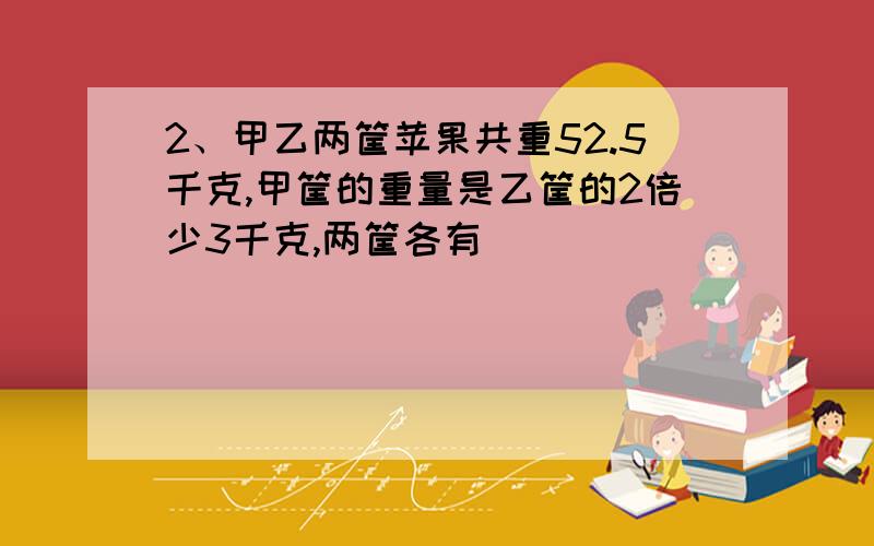 2、甲乙两筐苹果共重52.5千克,甲筐的重量是乙筐的2倍少3千克,两筐各有