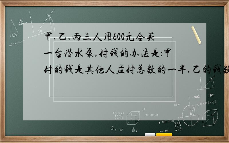 甲,乙,丙三人用600元合买一台潜水泵,付钱的办法是：甲付的钱是其他人应付总数的一半,乙的钱数是其他两人的1/3,丙应该付多少钱?